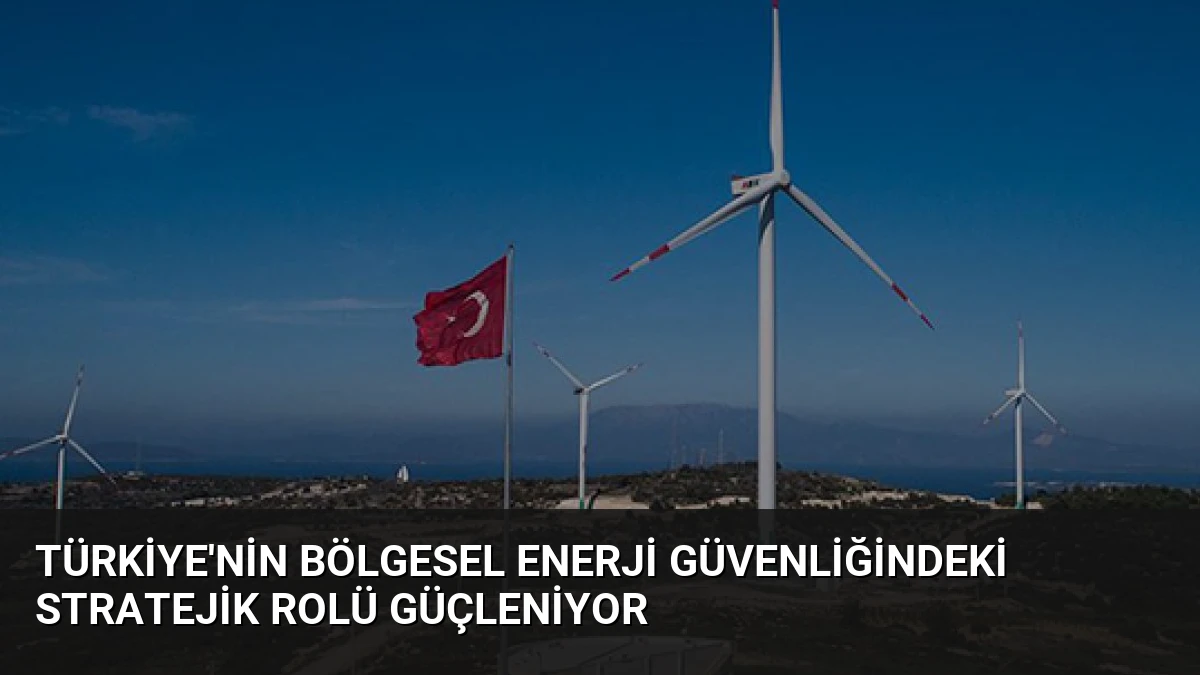 Türkiye’nin Bölgesel Enerji Güvenliğindeki Stratejik Rolü Güçleniyor